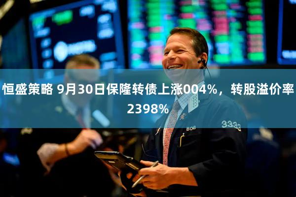 恒盛策略 9月30日保隆转债上涨004%，转股溢价率2398%