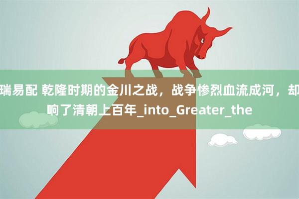 恒瑞易配 乾隆时期的金川之战，战争惨烈血流成河，却影响了清朝上百年_into_Greater_the
