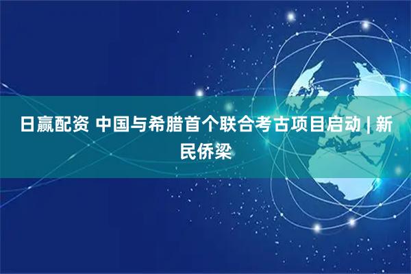 日赢配资 中国与希腊首个联合考古项目启动 | 新民侨梁