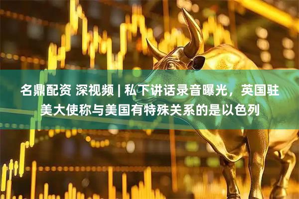 名鼎配资 深视频 | 私下讲话录音曝光，英国驻美大使称与美国有特殊关系的是以色列